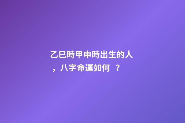 乙巳時甲申時出生的人，八字命運如何？